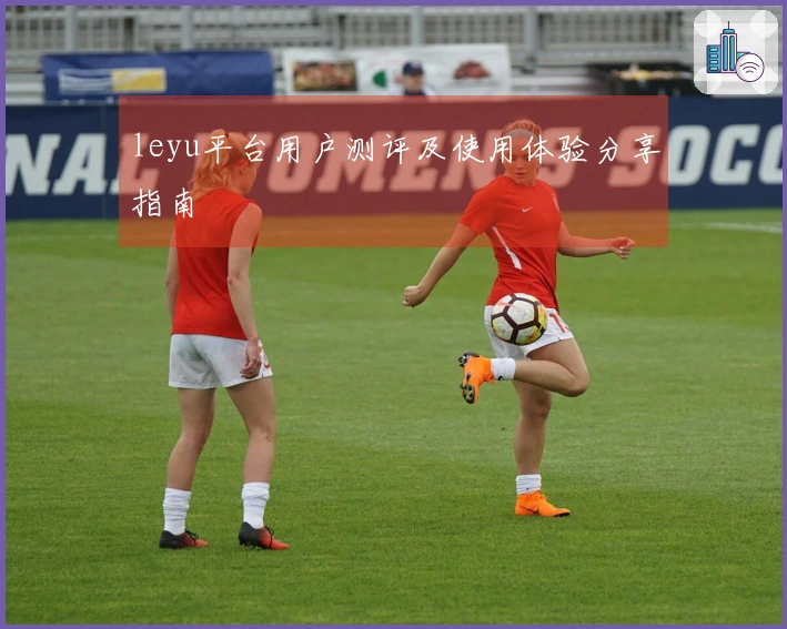 leyu平台用户测评及使用体验分享指南