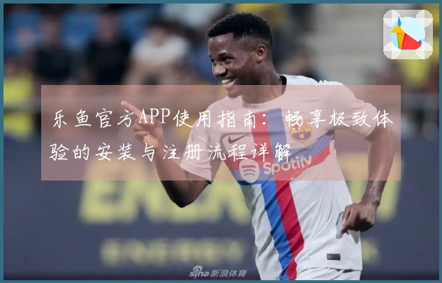 乐鱼官方APP使用指南：畅享极致体验的安装与注册流程详解