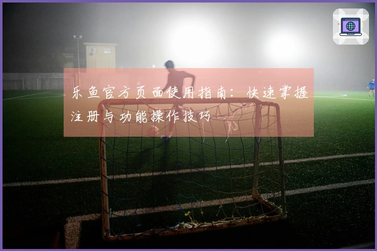 乐鱼官方页面使用指南：快速掌握注册与功能操作技巧