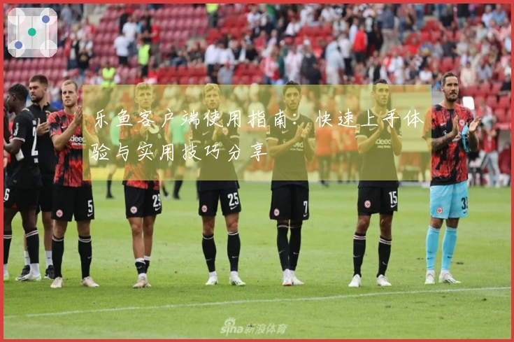 乐鱼客户端使用指南：快速上手体验与实用技巧分享