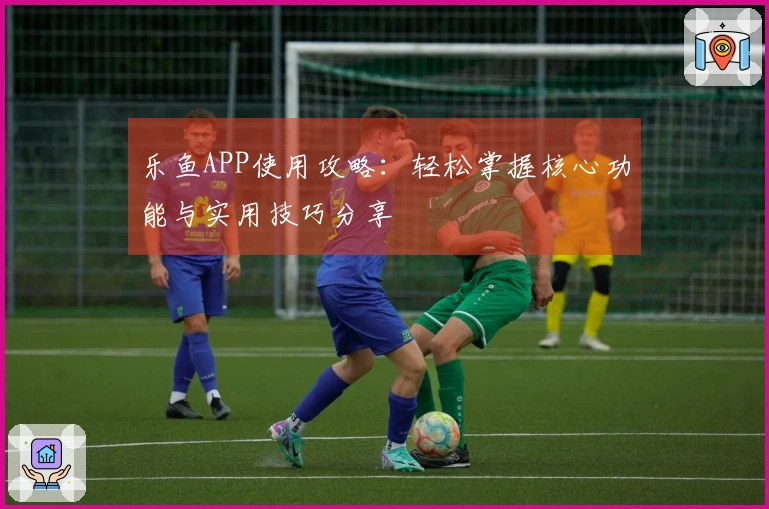 乐鱼APP使用攻略：轻松掌握核心功能与实用技巧分享