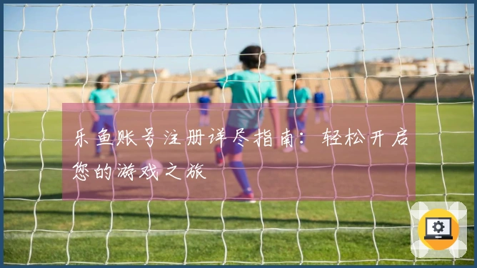 乐鱼账号注册详尽指南：轻松开启您的游戏之旅