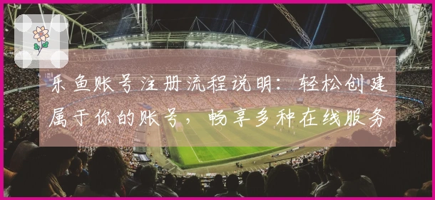 乐鱼账号注册流程说明:轻松创建属于你的账号,畅享多种在线服务