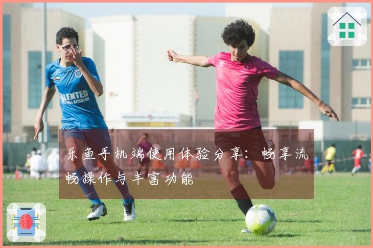 乐鱼手机端使用体验分享：畅享流畅操作与丰富功能