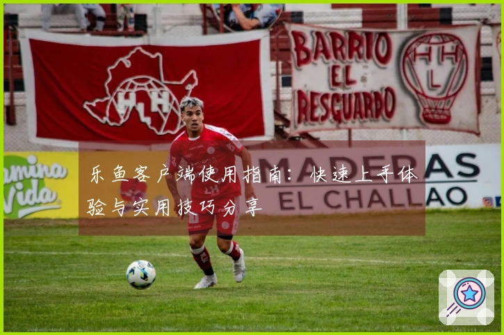 乐鱼客户端使用指南：快速上手体验与实用技巧分享