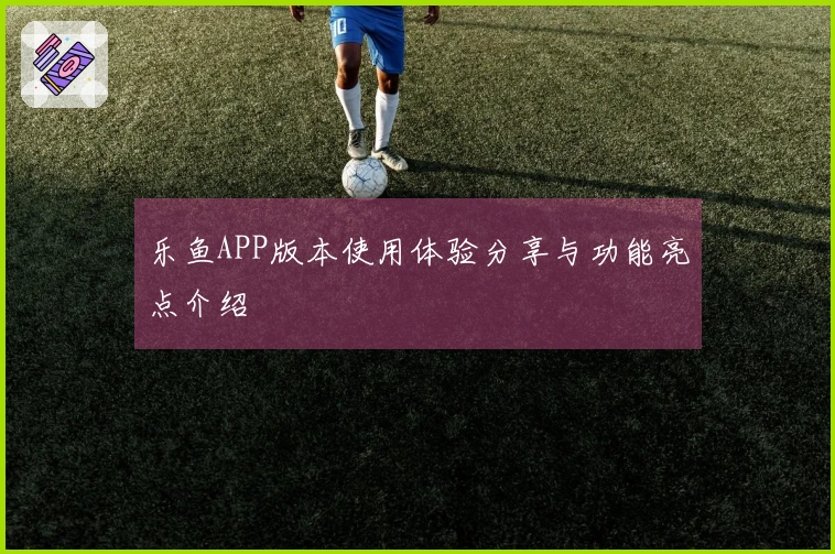 乐鱼APP版本使用体验分享与功能亮点介绍