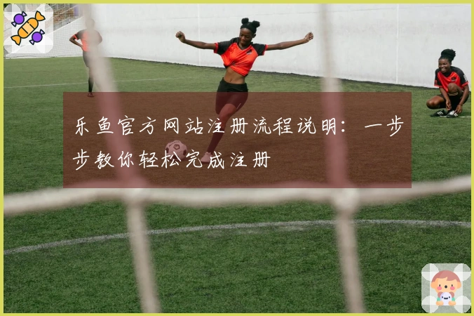 乐鱼官方网站注册流程说明：一步步教你轻松完成注册