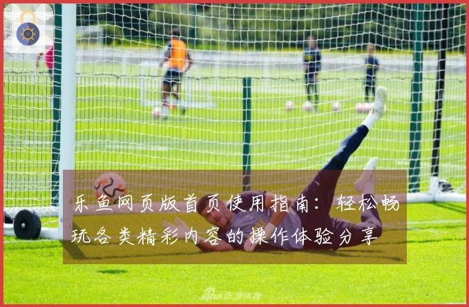 乐鱼网页版首页使用指南:轻松畅玩各类精彩内容的操作体验分享