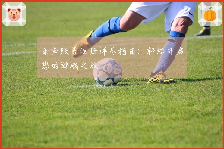 乐鱼账号注册详尽指南：轻松开启您的游戏之旅