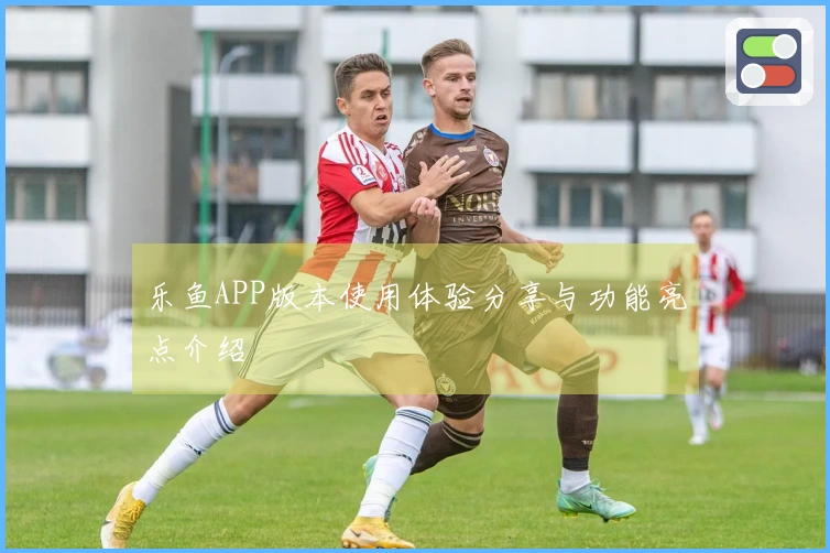 乐鱼APP版本使用体验分享与功能亮点介绍