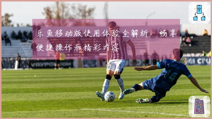 乐鱼移动版使用体验全解析，畅享便捷操作和精彩内容