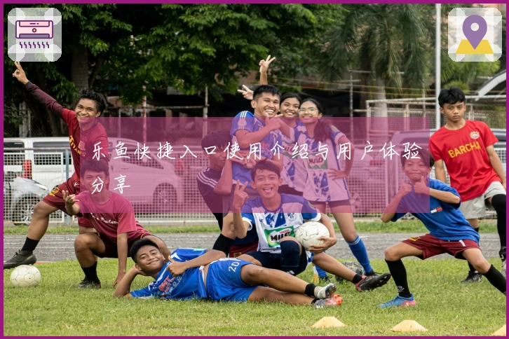 乐鱼快捷入口使用介绍与用户体验分享