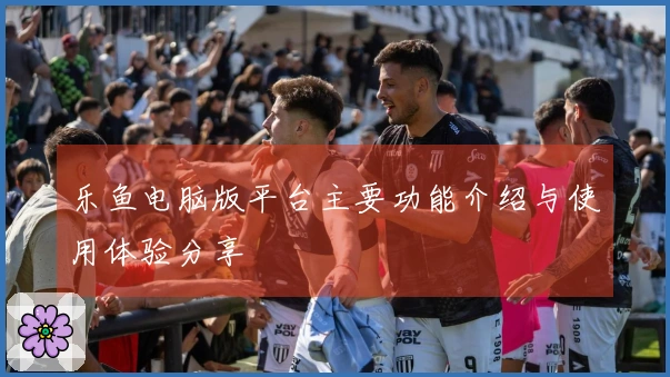 乐鱼电脑版平台主要功能介绍与使用体验分享