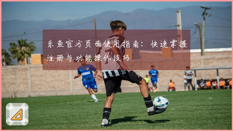 乐鱼官方页面使用指南：快速掌握注册与功能操作技巧