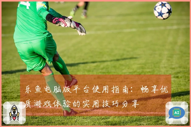 乐鱼电脑版平台使用指南:畅享优质游戏体验的实用技巧分享