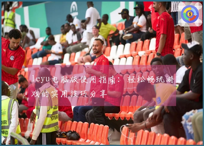 leyu电脑版使用指南：轻松畅玩游戏的实用技巧分享