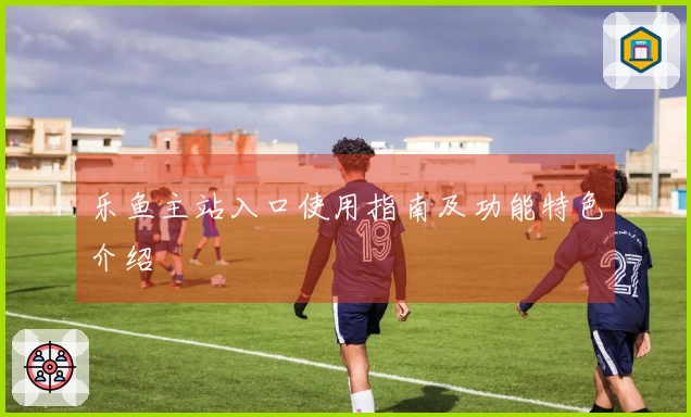 乐鱼主站入口使用指南及功能特色介绍