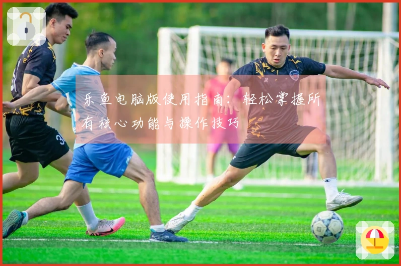 乐鱼电脑版使用指南：轻松掌握所有核心功能与操作技巧