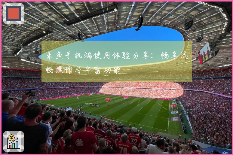 乐鱼手机端使用体验分享：畅享流畅操作与丰富功能